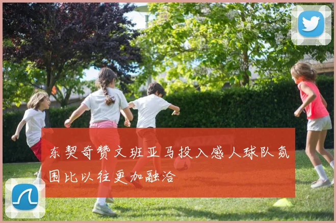 东契奇赞文班亚马投入感人球队氛围比以往更加融洽