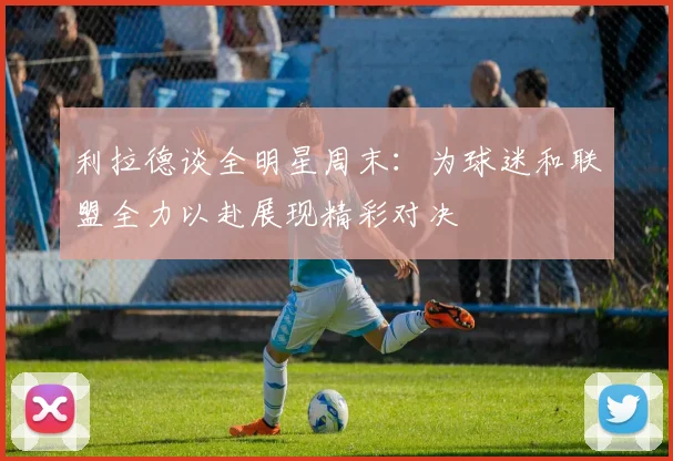 利拉德谈全明星周末：为球迷和联盟全力以赴展现精彩对决