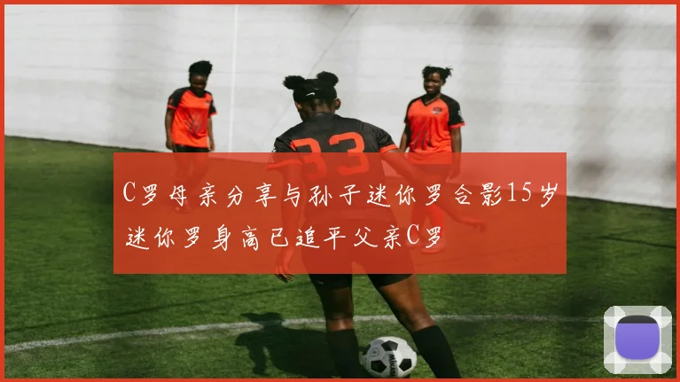 C罗母亲分享与孙子迷你罗合影15岁迷你罗身高已追平父亲C罗