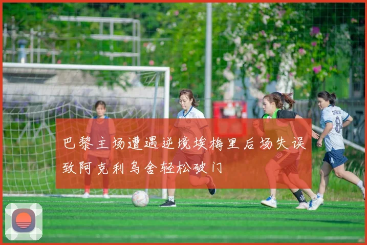 巴黎主场遭遇逆境埃梅里后场失误致阿克利乌舍轻松破门
