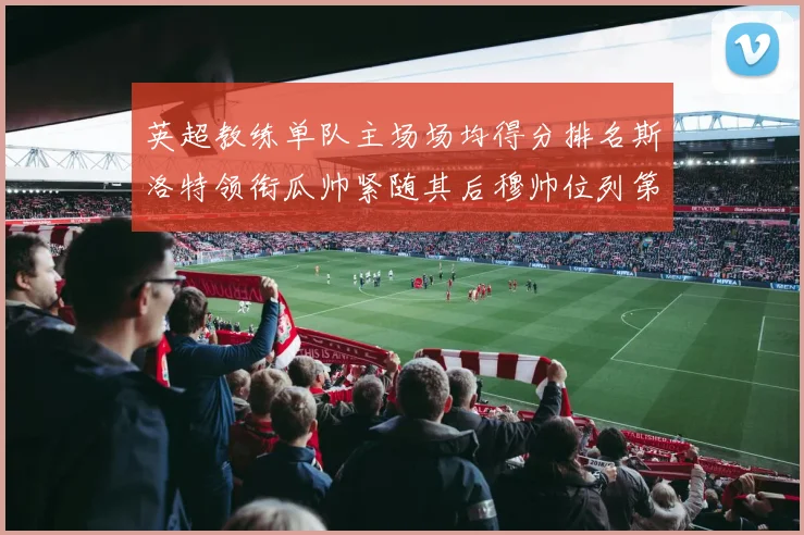 英超教练单队主场场均得分排名斯洛特领衔瓜帅紧随其后穆帅位列第五