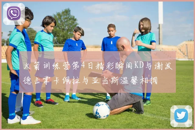 火箭训练营第4日精彩瞬间KD与谢泼德击掌卡佩拉与亚当斯温馨相拥