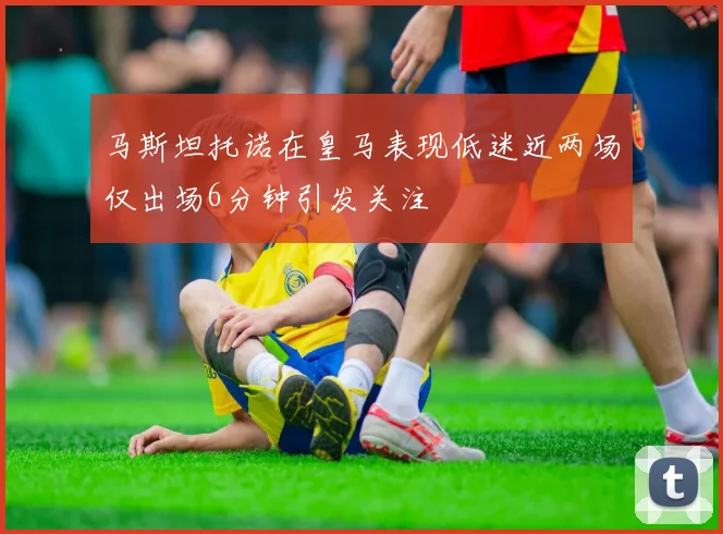 马斯坦托诺在皇马表现低迷近两场仅出场6分钟引发关注