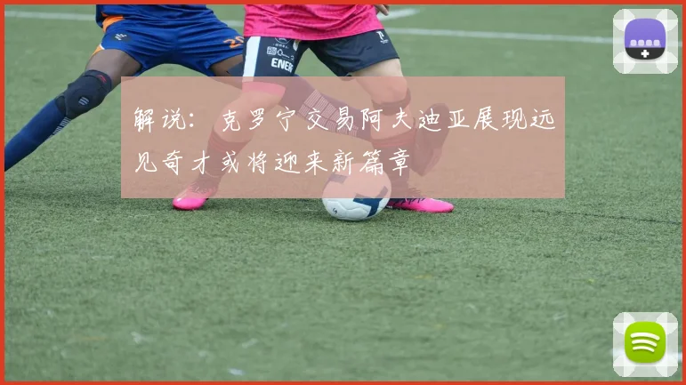 解说：克罗宁交易阿夫迪亚展现远见奇才或将迎来新篇章