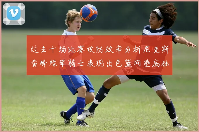 过去十场比赛攻防效率分析尼克斯黄蜂绿军骑士表现出色篮网垫底独占鳌头
