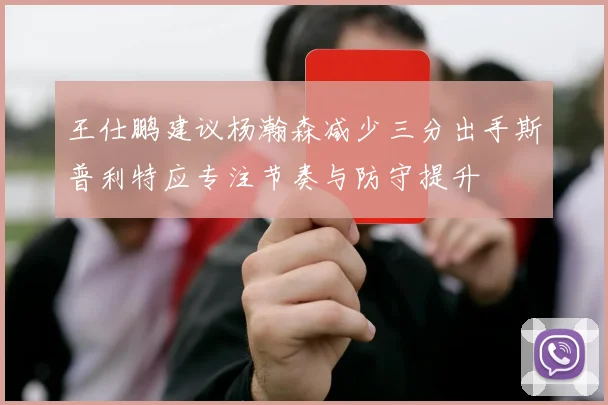 王仕鹏建议杨瀚森减少三分出手斯普利特应专注节奏与防守提升