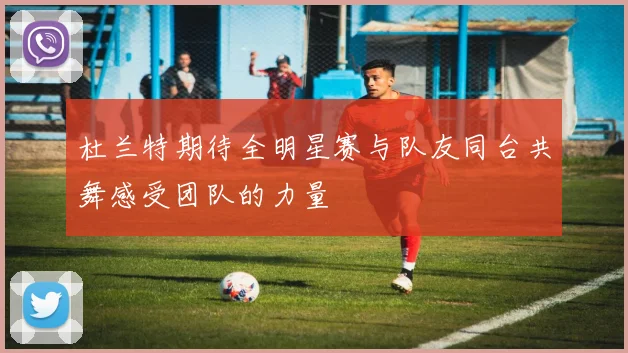 杜兰特期待全明星赛与队友同台共舞感受团队的力量