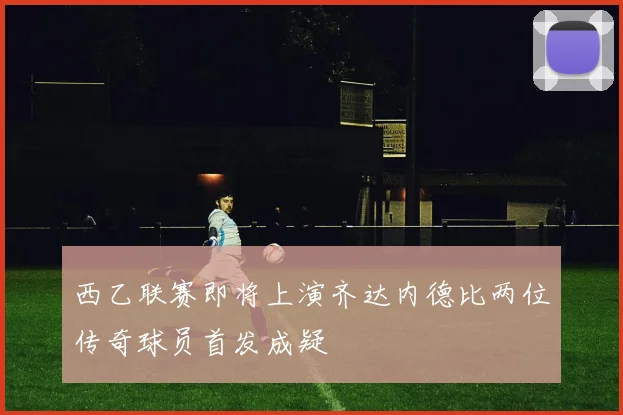 西乙联赛即将上演齐达内德比两位传奇球员首发成疑
