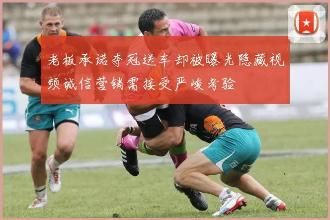 老板承诺夺冠送车却被曝光隐藏视频诚信营销需接受严峻考验