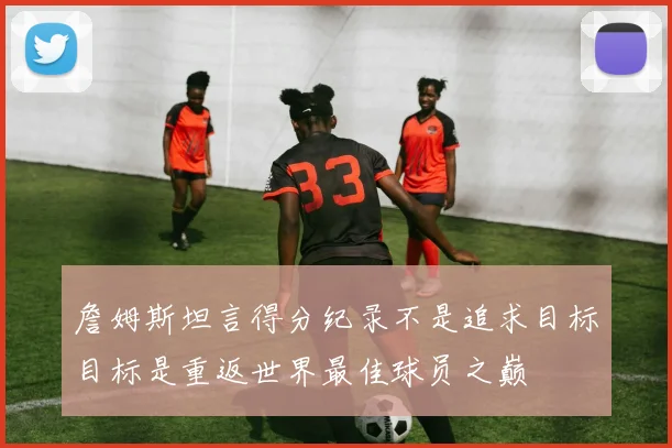 詹姆斯坦言得分纪录不是追求目标目标是重返世界最佳球员之巅