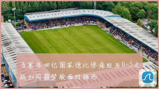 马塞洛回忆国家德比惨痛经历0-5之战如同噩梦般面对梅西