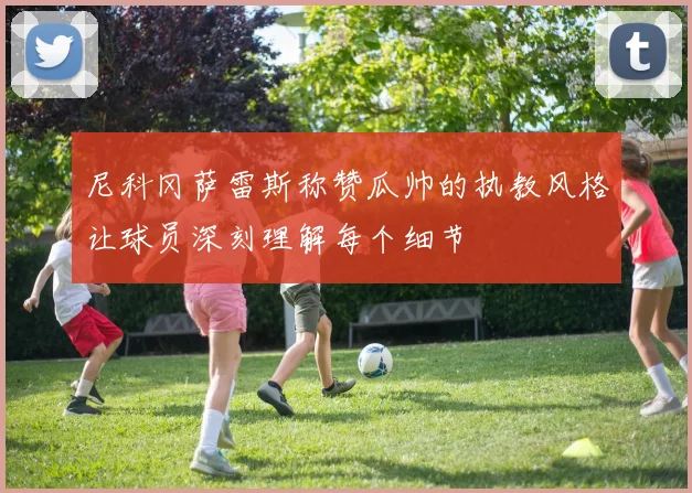 尼科冈萨雷斯称赞瓜帅的执教风格让球员深刻理解每个细节